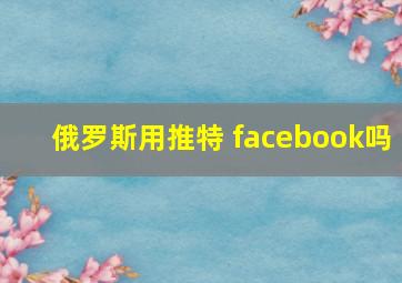 俄罗斯用推特 facebook吗